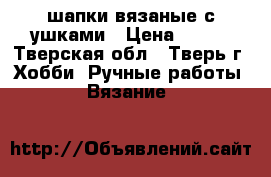 шапки вязаные с ушками › Цена ­ 350 - Тверская обл., Тверь г. Хобби. Ручные работы » Вязание   